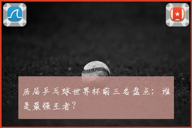历届乒乓球世界杯前三名盘点：谁是最强王者？