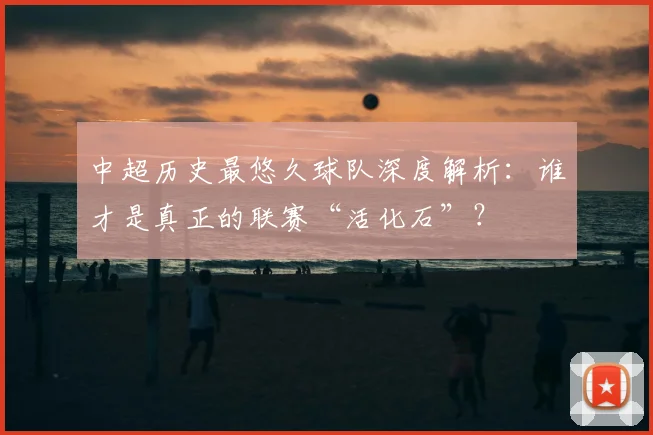中超历史最悠久球队深度解析：谁才是真正的联赛“活化石”？