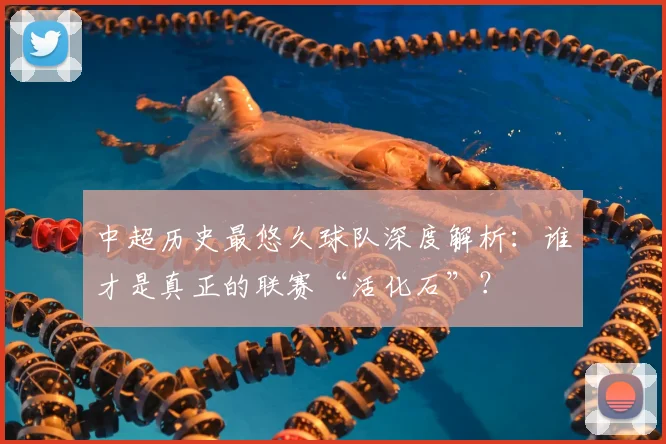 中超历史最悠久球队深度解析：谁才是真正的联赛“活化石”？