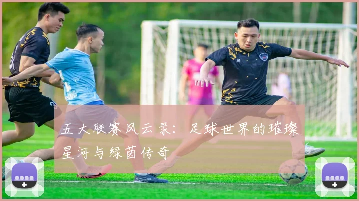 五大联赛风云录：足球世界的璀璨星河与绿茵传奇