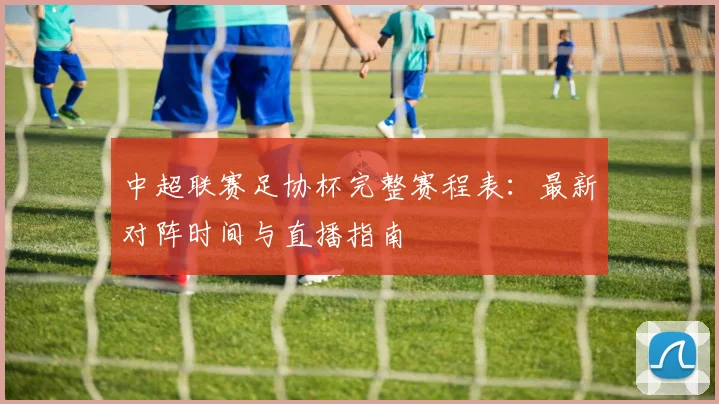 中超联赛足协杯完整赛程表：最新对阵时间与直播指南