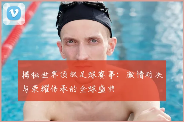 揭秘世界顶级足球赛事：激情对决与荣耀传承的全球盛典