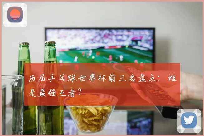 历届乒乓球世界杯前三名盘点：谁是最强王者？
